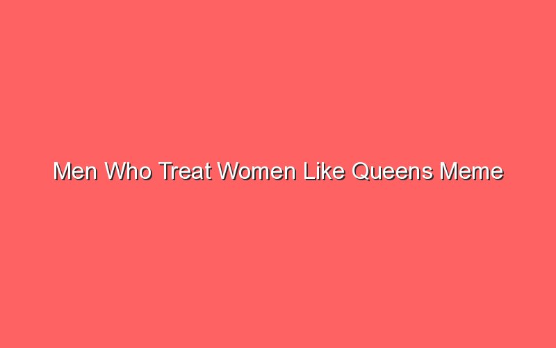 men who treat women like queens meme 18012