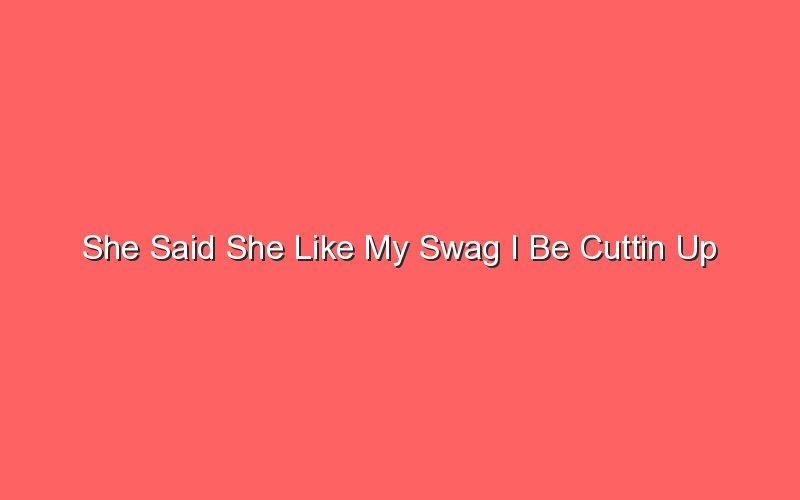 she said she like my swag i be cuttin up 18727