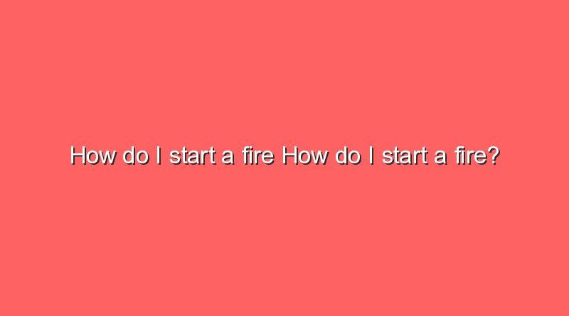 how do i start a fire how do i start a fire 7111