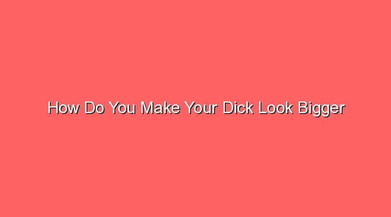 how do you make your dick look bigger 30852 1