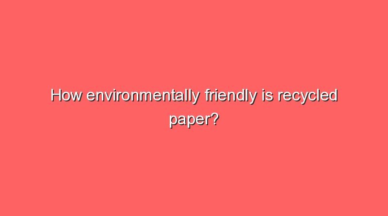 how environmentally friendly is recycled paper how environmentally friendly is recycled paper 5867