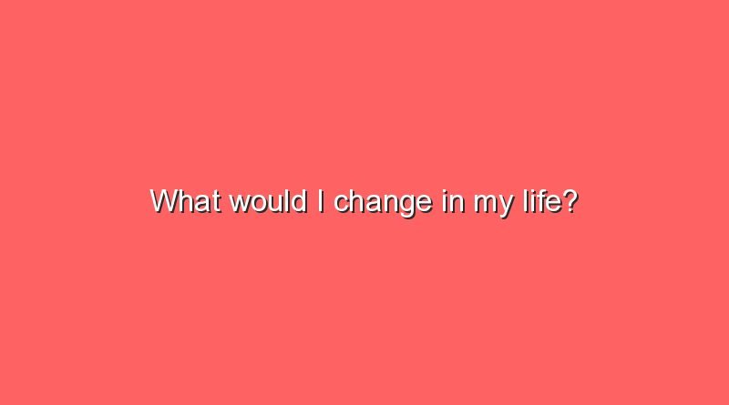 what would i change in my life 11304