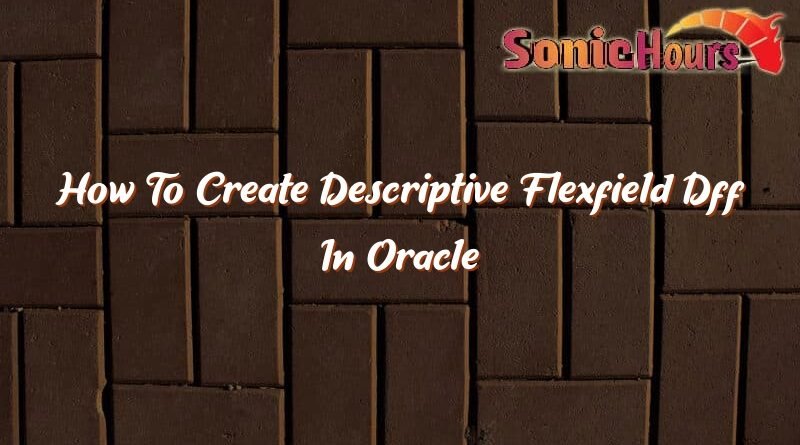 how-to-create-descriptive-flexfield-dff-in-oracle-fusion-cloud-sonic